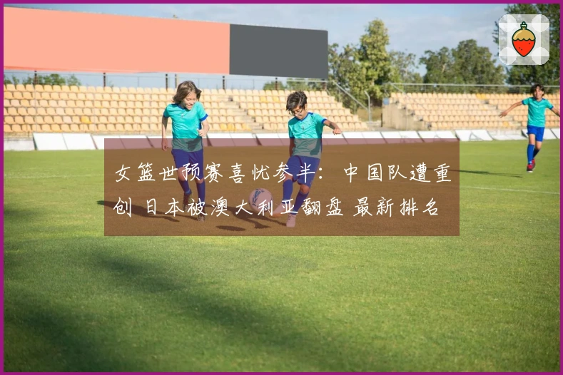 女篮世预赛喜忧参半：中国队遭重创 日本被澳大利亚翻盘 最新排名公布