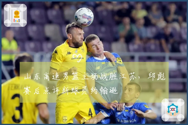 山东高速男篮主场战胜江苏，邱彪赛后点评新球员约翰逊