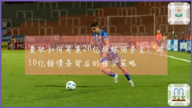 曼联如何筹集20亿新球场资金？超10亿镑债务背后的借贷策略