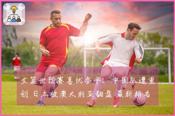 女篮世预赛喜忧参半：中国队遭重创 日本被澳大利亚翻盘 最新排名公布