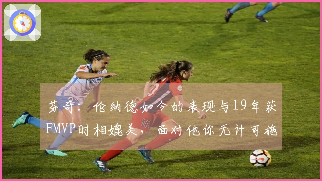 芬奇：伦纳德如今的表现与19年获FMVP时相媲美，面对他你无计可施