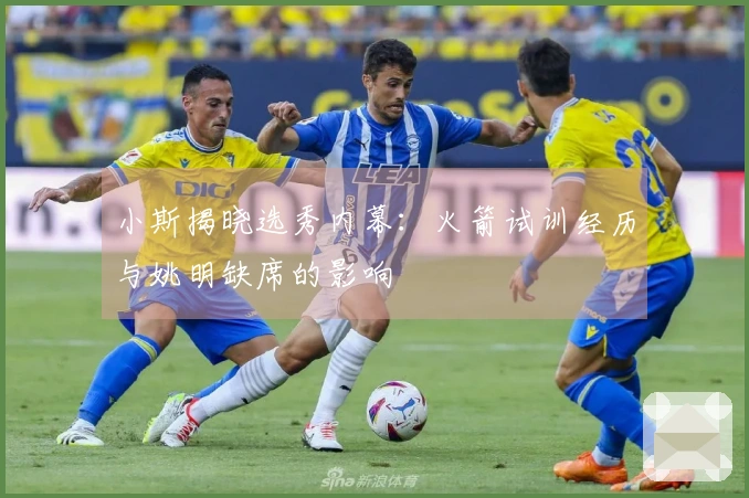 小斯揭晓选秀内幕：火箭试训经历与姚明缺席的影响