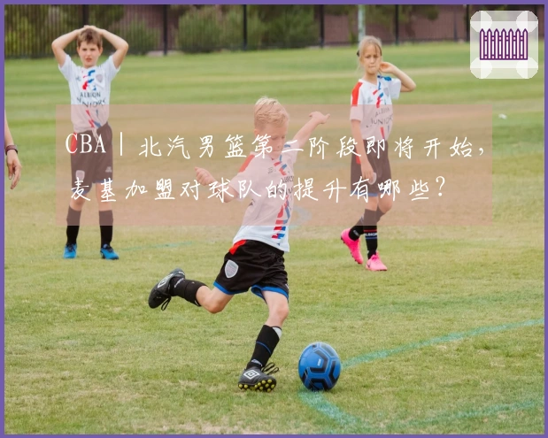 CBA｜北汽男篮第二阶段即将开始，麦基加盟对球队的提升有哪些？