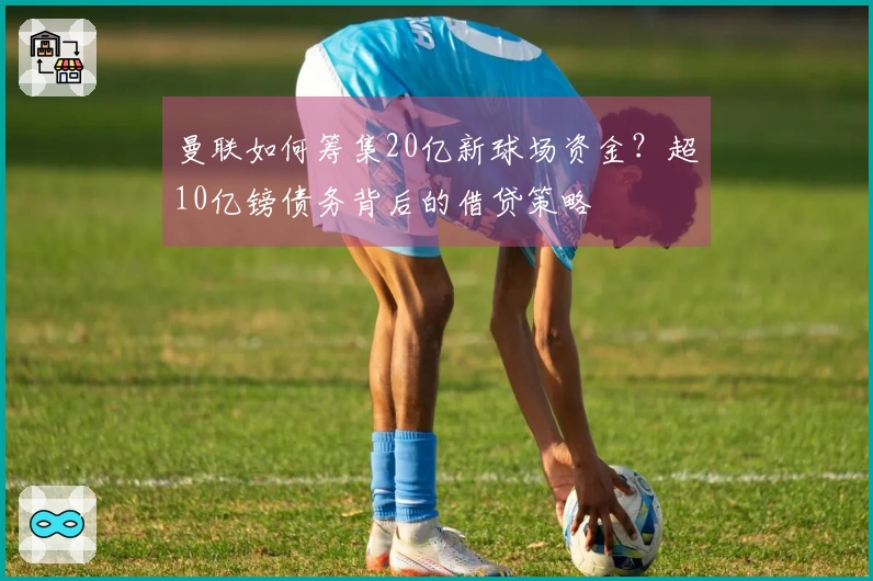 曼联如何筹集20亿新球场资金？超10亿镑债务背后的借贷策略