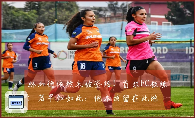 林加德依然未被签约！首尔FC教练：若早知如此，他本该留在此地