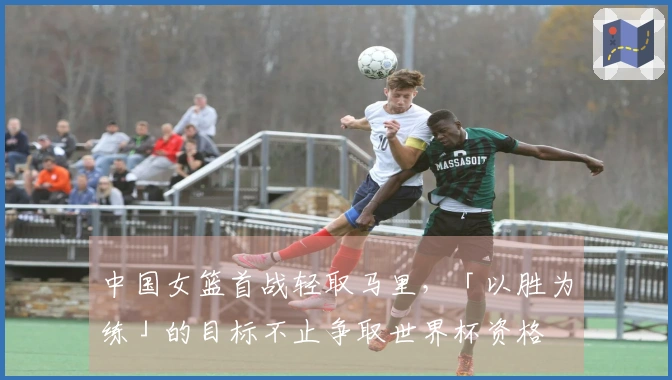 中国女篮首战轻取马里，「以胜为练」的目标不止争取世界杯资格