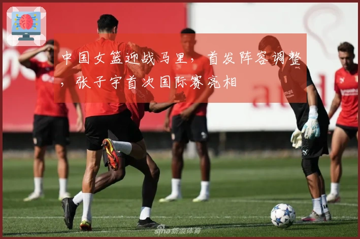 中国女篮迎战马里，首发阵容调整，张子宇首次国际赛亮相