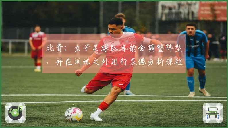 北青：女子足球队可能会调整阵型，并在训练之外进行录像分析课程