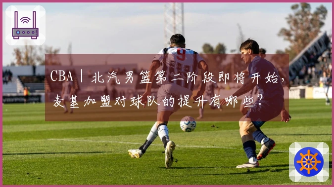 CBA｜北汽男篮第二阶段即将开始，麦基加盟对球队的提升有哪些？