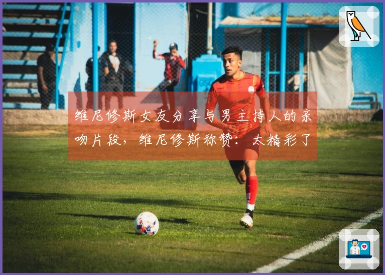 维尼修斯女友分享与男主持人的亲吻片段，维尼修斯称赞：太精彩了❤️