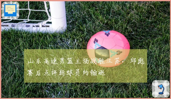 山东高速男篮主场战胜江苏，邱彪赛后点评新球员约翰逊