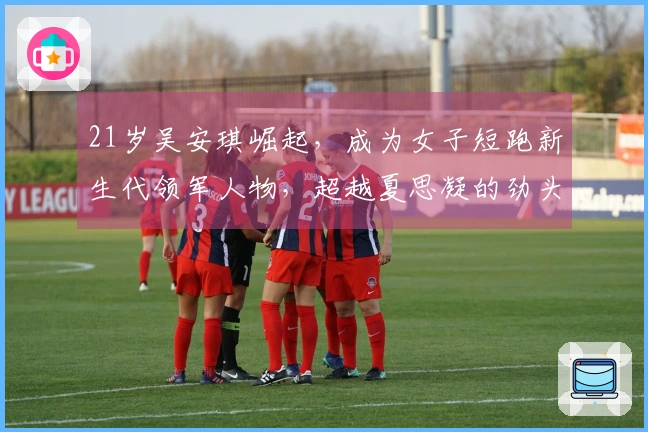 21岁吴安琪崛起，成为女子短跑新生代领军人物，超越夏思凝的劲头引人瞩目