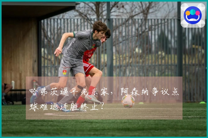 哈弗茨逼平老东家，阿森纳争议点球难逃连胜终止？