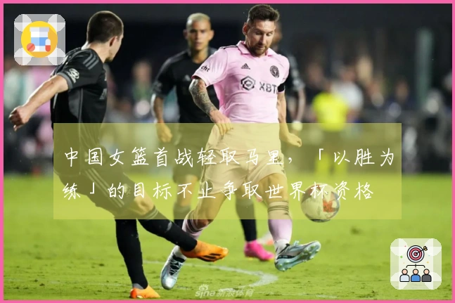 中国女篮首战轻取马里，「以胜为练」的目标不止争取世界杯资格