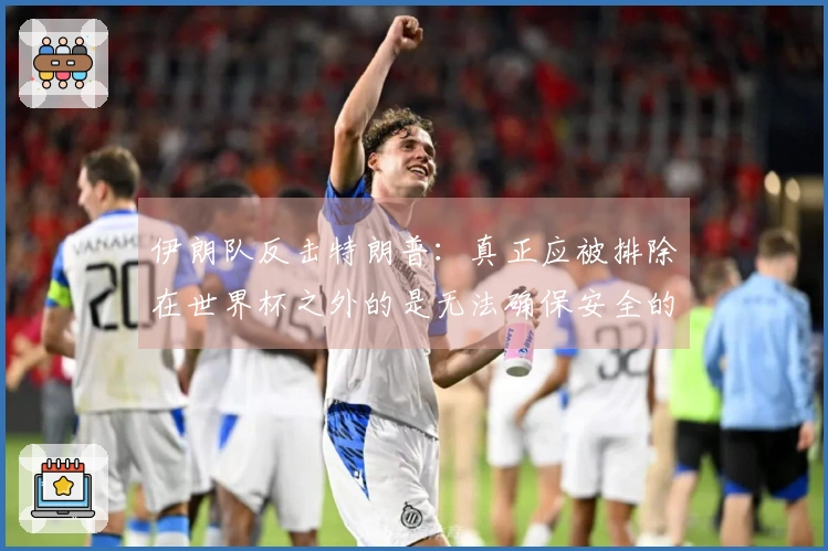 伊朗队反击特朗普：真正应被排除在世界杯之外的是无法确保安全的主办国