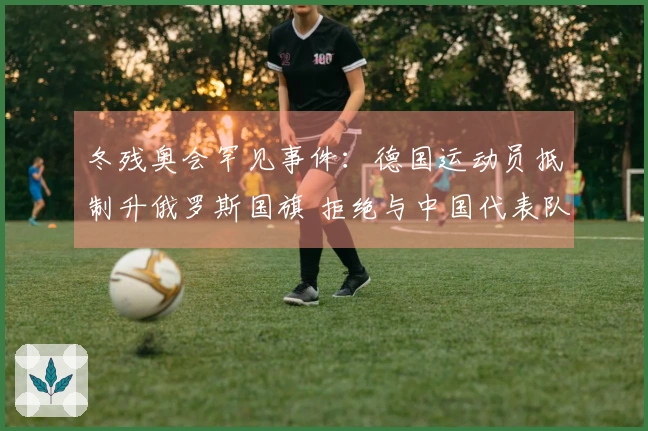 冬残奥会罕见事件：德国运动员抵制升俄罗斯国旗 拒绝与中国代表队合影