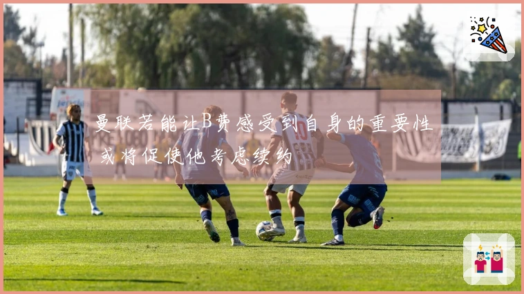 曼联若能让B费感受到自身的重要性 或将促使他考虑续约