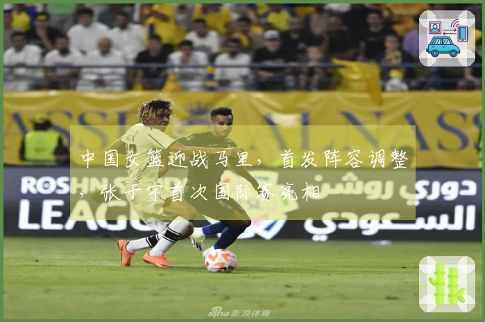 中国女篮迎战马里，首发阵容调整，张子宇首次国际赛亮相