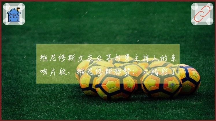 维尼修斯女友分享与男主持人的亲吻片段，维尼修斯称赞：太精彩了❤️