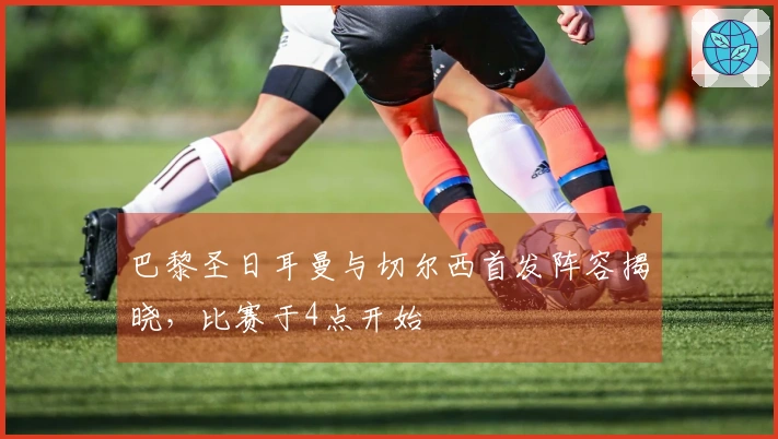 巴黎圣日耳曼与切尔西首发阵容揭晓，比赛于4点开始