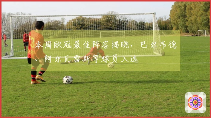 本周欧冠最佳阵容揭晓，巴尔韦德、阿尔瓦雷斯等球员入选